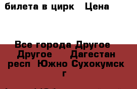 2 билета в цирк › Цена ­ 800 - Все города Другое » Другое   . Дагестан респ.,Южно-Сухокумск г.